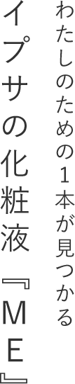 わたしのための1本が見つかる イプサの化粧液『ME』