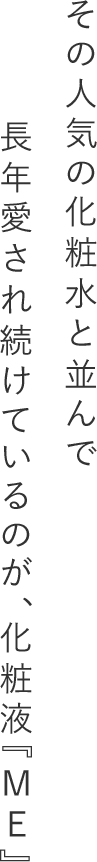 その人気の化粧水と並んで長年愛され続けているのが、化粧液『ME』