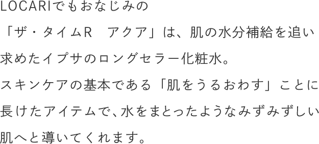 LOCARIでもおなじみの「ザ・タイムR　アクア」は、肌の水分補給を追い求めたイプサのロングセラー化粧水。スキンケアの基本である「肌をうるおわす」ことに長けたアイテムで、水をまとったようなみずみずしい肌へと導いてくれます。