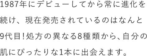 1987年にデビューしてから常に進化を続け、現在発売されているのはなんと9代目！処方の異なる8種類から、自分の肌にぴったりな1本に出会えます。