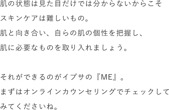 肌の状態は見た目だけでは分からないからこそスキンケアは難しいもの。肌と向き合い、自らの肌の個性を把握し、肌に必要なものを取り入れましょう。それができるのがイプサの『ME』。まずはオンラインカウンセリングでチェックしてみてくださいね。