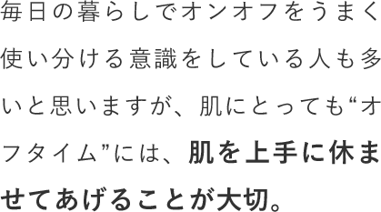 毎日の暮らしでオンオフをうまく使い分ける意識をしている人も多いと思いますが、肌にとっても“オフタイム”には、肌を上手に休ませてあげることが大切。