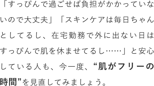 「すっぴんで過ごせば負担がかかっていないので大丈夫」「スキンケアは毎日ちゃんとしてるし、在宅勤務で外に出ない日はすっぴんで肌を休ませてるし……」と安心している人も、今一度、“肌がフリーの時間”を見直してみましょう。