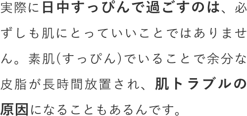 実際に日中すっぴんで過ごすのは、必ずしも肌にとっていいことではありません。素肌(すっぴん)でいることで余分な皮脂が長時間放置され、肌トラブルの原因になることもあるんです。