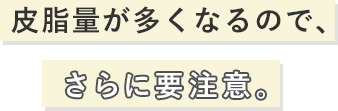 皮脂量が多くなるので、さらに要注意。
