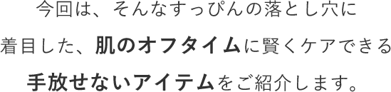 今回は、そんなすっぴんの落とし穴に着目した、肌のオフタイムに賢くケアできる手放せないアイテムをご紹介します。
