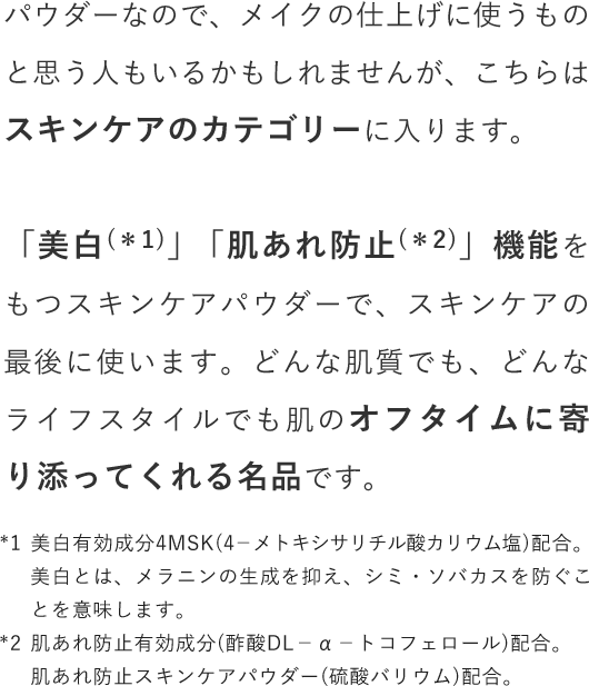 パウダーなので、メイクの仕上げに使うものと思う人もいるかもしれませんが、こちらはスキンケアのカテゴリーに入ります。「美白」「肌あれ防止」機能をもつスキンケアパウダーで、スキンケアの最後に使います。どんな肌質でも、どんなライフスタイルでも肌のオフタイムに寄り添ってくれる名品です。