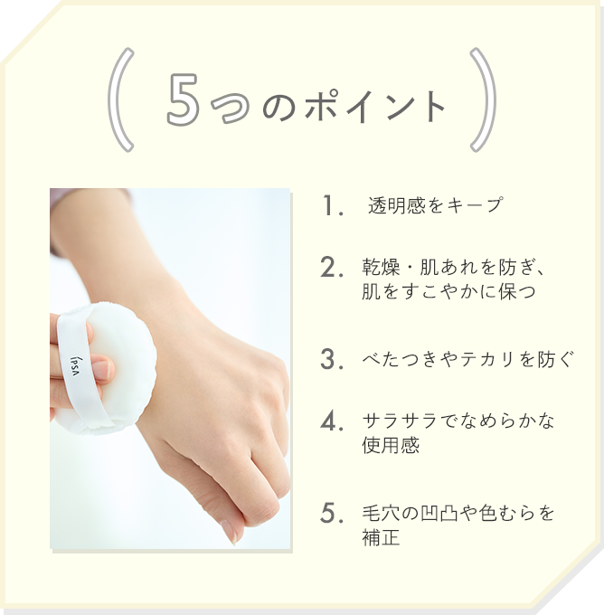 5つのポイント 1.透明感をキープ 2.乾燥・肌あれを防ぎ、肌をすこやかに保つ 3.べたつきやテカリを防ぐ 4.サラサラでなめらかな使用感 5.毛穴の凹凸や色むらを補正