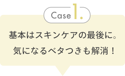 Case 1. 基本はスキンケアの最後に。気になるベタつきも解消！