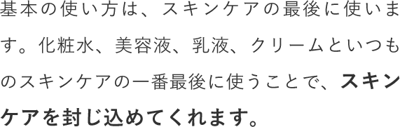 基本の使い方は、スキンケアの最後に使います。化粧水、美容液、乳液、クリームといつものスキンケアの一番最後に使うことで、スキンケアを封じ込めてくれます。