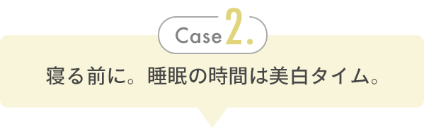 Case 2. 寝る前に。睡眠の時間は美白タイム。