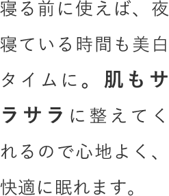 寝る前に使えば、夜寝ている時間も美白タイムに。肌もサラサラに整えてくれるので心地よく、快適に眠れます。