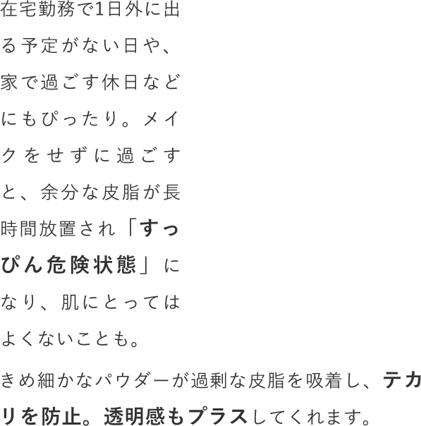 在宅勤務で1日外に出る予定がない日や、家で過ごす休日などにもぴったり。メイクをせずに過ごすと、余分な皮脂が長時間放置され「すっぴん危険状態」になり、肌にとってはよくないことも。きめ細かなパウダーが過剰な皮脂を吸着し、テカリを防止。透明感もプラスしてくれます。