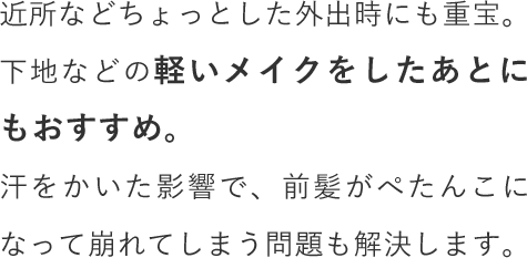 近所などちょっとした外出時にも重宝。下地などの軽いメイクをしたあとにもおすすめ。汗をかいた影響で、前髪がぺたんこになって崩れてしまう問題も解決します。