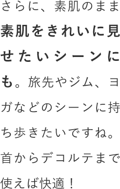 さらに、素肌のまま素肌をきれいに見せたいシーンにも。旅先やジム、ヨガなどのシーンに持ち歩きたいですね。首からデコルテまで使えば快適！