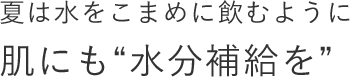 夏は水をこまめに飲むように肌にも“水分補給を”
