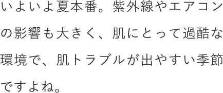 いよいよ夏本番。紫外線やエアコンの影響も大きく、肌にとって過酷な環境で、肌トラブルが出やすい季節ですよね。