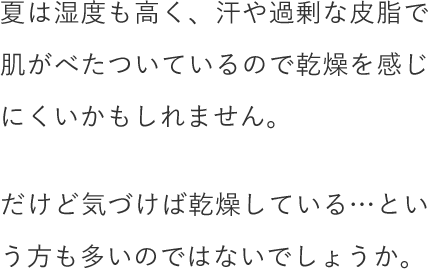 夏は湿度も高く、汗や過剰な皮脂で肌がべたついているので乾燥を感じにくいかもしれません。だけど気づけば乾燥している…という方も多いのではないでしょうか。