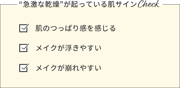 “急激な乾燥”が起っている肌サインCheck 肌のつっぱり感を感じる メイクが浮きやすい メイクが崩れやすい