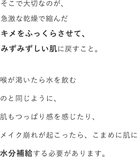 そこで大切なのが、急激な乾燥で縮んだキメをふっくらさせて、みずみずしい肌に戻すこと。喉が渇いたら水を飲むのと同じように、肌もつっぱり感を感じたり、メイク崩れが起こったら、こまめに肌に水分補給する必要があります。