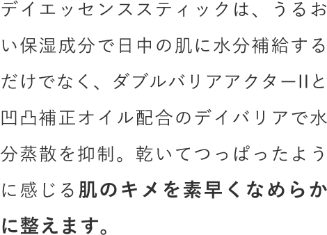 デイエッセンススティックは、うるおい保湿成分で日中の肌に水分補給するだけでなく、ダブルバリアアクターIIと凹凸補正オイル配合のデイバリアで水分蒸散を抑制。乾いてつっぱったように感じる肌のキメを素早くなめらかに整えます。