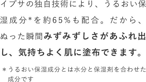 イプサの独自技術により、うるおい保湿成分を約65%も配合。だから、ぬった瞬間みずみずしさがあふれ出し、気持ちよく肌に塗布できます。