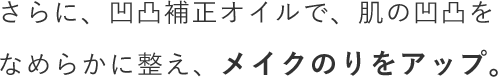 さらに、凹凸補正オイルで、肌の凹凸をなめらかに整え、メイクのりをアップ。