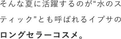 そんな夏に活躍するのが“水のスティック”とも呼ばれるイプサのロングセラーコスメ。