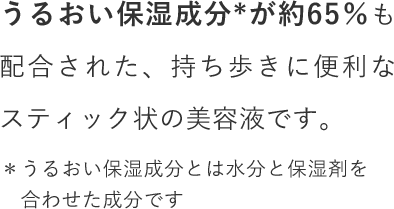 うるおい保湿成分が約65％も配合された、持ち歩きに便利なスティック状の美容液です。