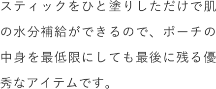 スティックをひと塗りしただけで肌の水分補給ができるので、ポーチの中身を最低限にしても最後に残る優秀なアイテムです。