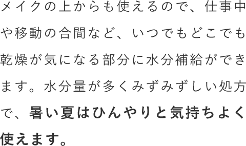 メイクの上からも使えるので、仕事中や移動の合間など、いつでもどこでも乾燥が気になる部分に水分補給ができます。水分量が多くみずみずしい処方で、暑い夏はひんやりと気持ちよく使えます。