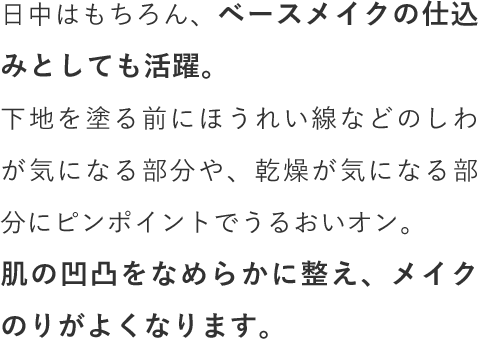 日中はもちろん、ベースメイクの仕込みとしても活躍。下地を塗る前にほうれい線などのしわが気になる部分や、乾燥が気になる部分にピンポイントでうるおいオン。肌の凹凸をなめらかに整え、メイクのりがよくなります。