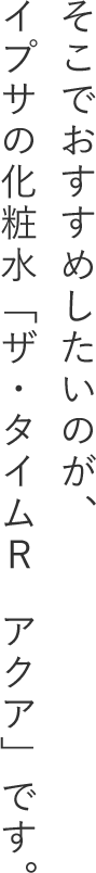 そこでおすすめしたいのが、イプサの化粧水「ザ・タイムR　アクア」です。