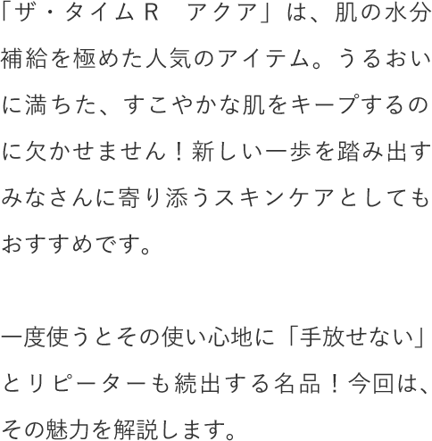 「ザ・タイムR　アクア」は、肌の水分補給を極めた人気のアイテム。うるおいに満ちた、すこやかな肌をキープするのに欠かせません！新しい一歩を踏み出すみなさんに寄り添うスキンケアとしてもおすすめです。一度使うとその使い心地に「手放せない」とリピーターも続出する名品！今回は、その魅力を解説します。