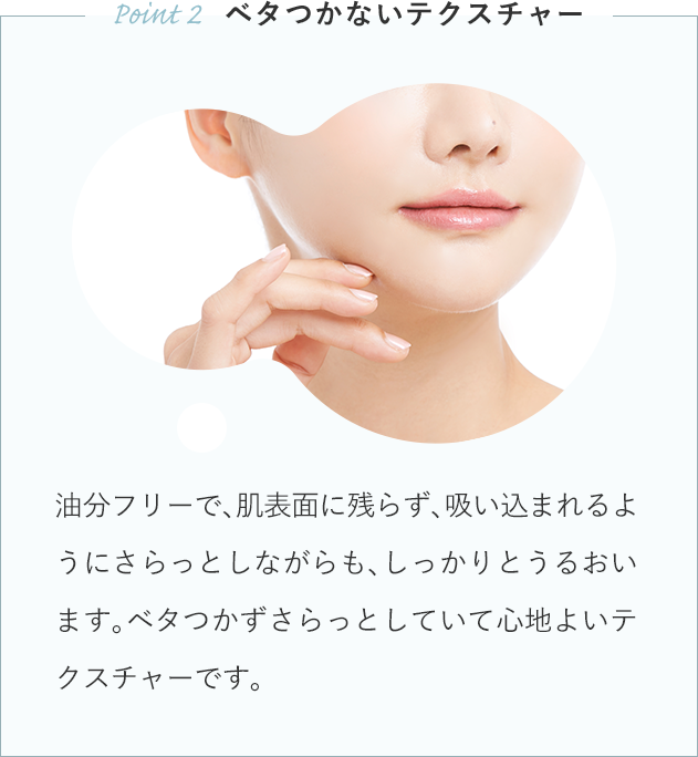 油分フリーで、肌表面に残らず、吸い込まれるようにさらっとしながらも、しっかりとうるおいます。ベタつかずさらっとしていて心地よいテクスチャーです。