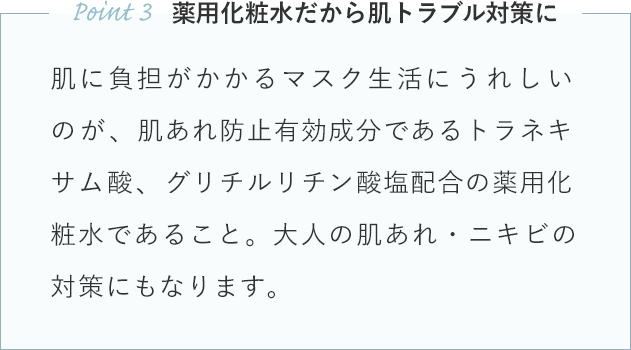 肌に負担がかかるマスク生活にうれしいのが、肌あれ防止有効成分であるトラネキサム酸、グリチルリチン酸塩配合の薬用化粧水であること。大人の肌あれ・ニキビの対策にもなります。