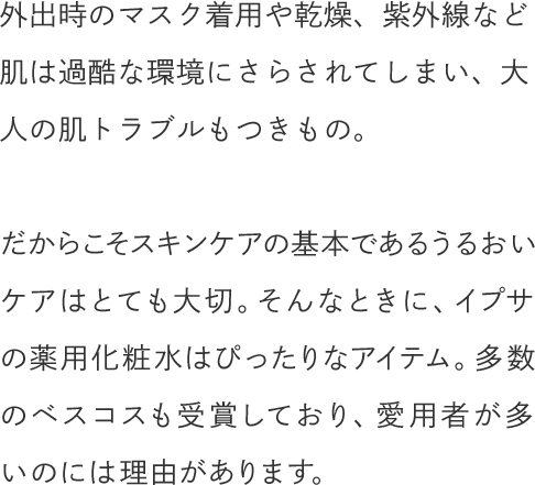外出時のマスク着用や乾燥、紫外線など肌は過酷な環境にさらされてしまい、大人の肌トラブルもつきもの。だからこそスキンケアの基本であるうるおいケアはとても大切。そんなときに、イプサの薬用化粧水はぴったりなアイテム。多数のベスコスも受賞しており、愛用者が多いのには理由があります。