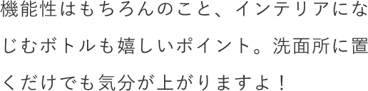 機能性はもちろんのこと、インテリアになじむボトルも嬉しいポイント。洗面所に置くだけでも気分が上がりますよ！