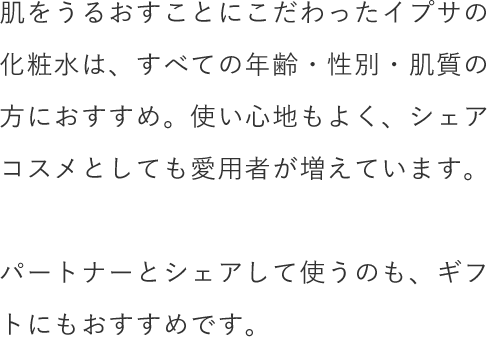 肌をうるおすことにこだわったイプサの化粧水は、すべての年齢・性別・肌質の方におすすめ。使い心地もよく、シェアコスメとしても愛用者が増えています。