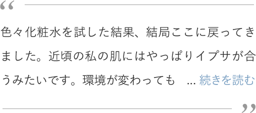 色々化粧水を試した結果、結局ここに戻ってきました。近頃の私の肌にはやっぱりイプサが合うみたいです。環境が変わってもお守りとして、イプサ　ザ・タイムＲ　アクア（医薬部外品）は常に置いておきたいアイテム。