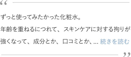 ずっと使ってみたかった化粧水。年齢を重ねるにつれて、スキンケアに対する拘りが強くなって、成分とか、口コミとか、使ったお友達のリアルな声とか、自分の中で納得いくまでリサーチした上で「よし！試してみよう！」と踏み込む。