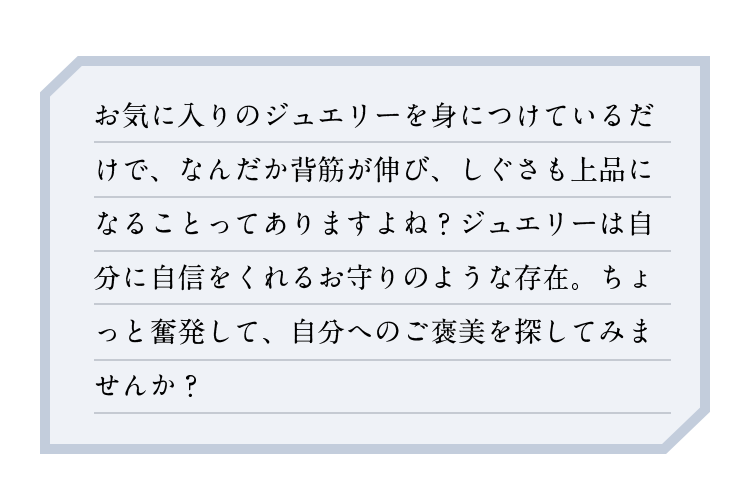お気に入りのジュエリーを身に着けているだけで、なんだか背筋が伸び、しぐさも上品になることってありますよね？ジュエリーは自分に自信をくれるお守りのような存在。ちょっと奮発して、自分へのご褒美を探してみませんか？