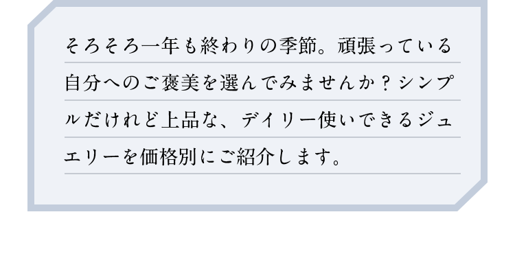 そろそろ一年も終わりの季節。頑張っている自分へのご褒美を選んでみませんか？シンプルだけれど上品な、デイリー使いできるジュエリーを価格別にご紹介します。