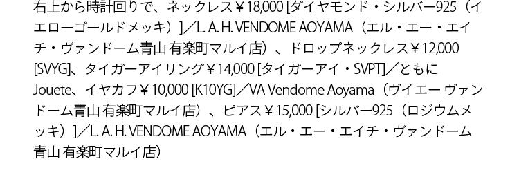 右上から時計回りで、ネックレス￥18,000 [ダイヤモンド,・シルバー925（イエローゴールドメッキ）]／L. A. H. VENDOME AOYAMA（エル・エー・エイチ・ヴァンドーム青山 有楽町マルイ店）、ドロップネックレス￥12,000 [SVYG]、タイガーアイリング￥14,000 [タイガーアイ・SVPT]／ともにJouete、イヤカフ￥10,000 [K10YG]／VA Vendome Aoyama（ヴイエー ヴァンドーム青山 有楽町マルイ店）、ピアス￥15,000 [シルバー925（ロジウムメッキ）]／L. A. H. VENDOME AOYAMA（エル・エー・エイチ・ヴァンドーム青山 有楽町マルイ店）