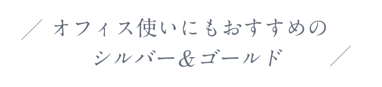 オフィス使いにもおすすめのシルバー＆ゴールド