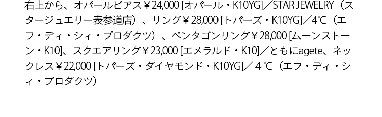右上から、オパールピアス￥24,000 [オパール・K10YG]／STAR JEWELRY（スタージュエリー表参道店）、リング￥28,000 [トパーズ・K10YG]／4℃（エフ・ディ・シィ・プロダクツ）、ペンタゴンリング￥28,000 [ムーンストーン・K10]、スクエアリング￥23,000 [エメラルド・K10]／ともにagete、ネックレス￥22,000 [トパーズ・ダイアモンド・K10YG]／４℃（エフ・ディ・シィ・プロダクツ）