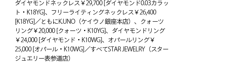 ダイヤモンドネックレス￥29,700 [ダイヤモンド0.03カラット・K18YG]、フリーライティングネックレス￥26,400 [K18YG]／ともにK.UNO（ケイウノ銀座本店）、クォーツリング￥20,000 [クォーツ・K10YG]、ダイヤモンドリング￥24,000 [ダイヤモンド・K10WG]、オパールリング￥25,000 [オパール・K10WG]／すべてSTAR JEWELRY（スタージュエリー表参道店）