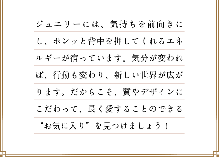 ジュエリーには、気持ちを前向きにし、ポンっと背中を押してくれるエネルギーが宿っています。気分が変われば、行動も変わり、新しい世界が広がります。だからこそ、質やデザインにこだわって、長く愛することのできる“お気に入り”を見つけましょう！