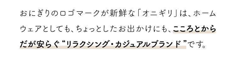 おにぎりのロゴマークが新鮮な「オニギリ」は、ホームウェアとしても、ちょっとしたお出かけにも、こころとからだが安らぐ”リラクシング・カジュアルブランド”です。