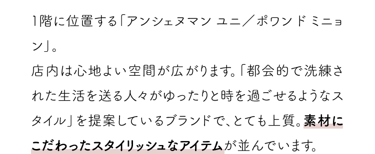 1階に位置する「アンシェヌマン ユニ／ポワン ド ミニョン」。店内は心地よい空間が広がります。「都会的で洗練された生活を送る人々がゆったりと時を過ごせるようなスタイル」を提案しているブランドで、とても上質。素材にこだわったスタイリッシュなアイテムが並んでいます。